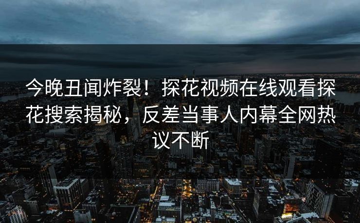今晚丑闻炸裂！探花视频在线观看探花搜索揭秘，反差当事人内幕全网热议不断
