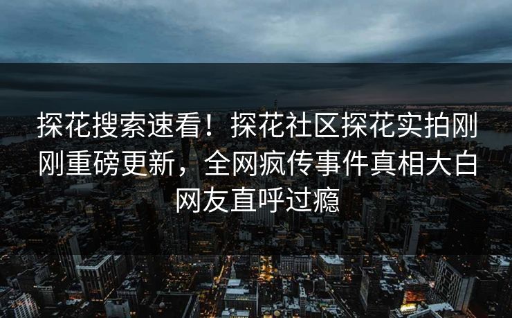 探花搜索速看！探花社区探花实拍刚刚重磅更新，全网疯传事件真相大白网友直呼过瘾
