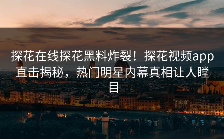探花在线探花黑料炸裂！探花视频app直击揭秘，热门明星内幕真相让人瞠目