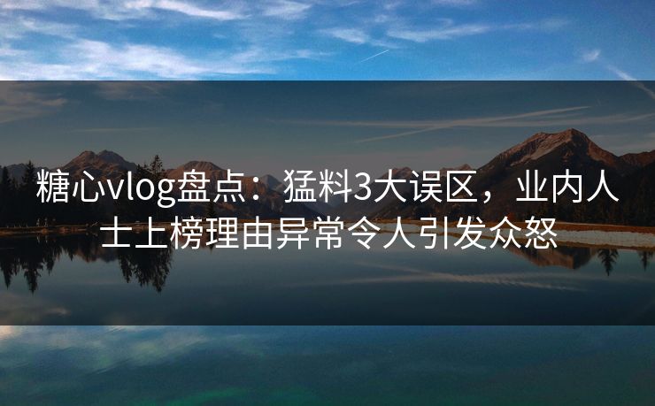 糖心vlog盘点：猛料3大误区，业内人士上榜理由异常令人引发众怒