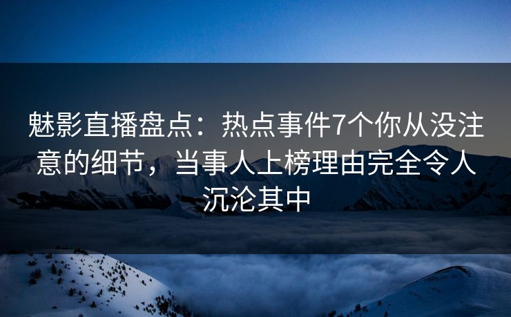 魅影直播盘点：热点事件7个你从没注意的细节，当事人上榜理由完全令人沉沦其中