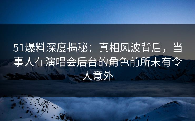 51爆料深度揭秘：真相风波背后，当事人在演唱会后台的角色前所未有令人意外