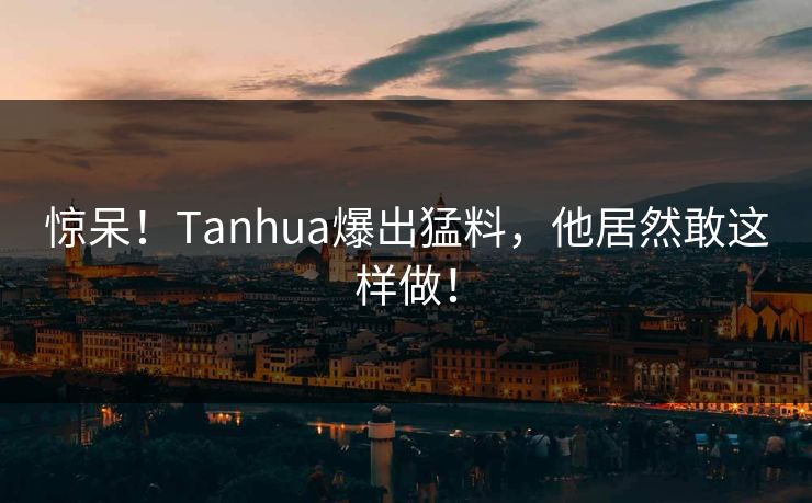 惊呆！Tanhua爆出猛料，他居然敢这样做！