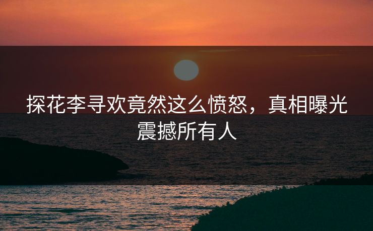 探花李寻欢竟然这么愤怒，真相曝光震撼所有人