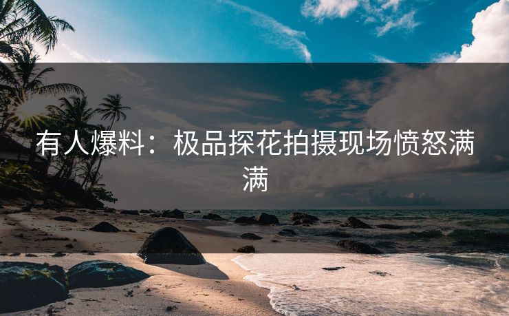 有人爆料：极品探花拍摄现场愤怒满满