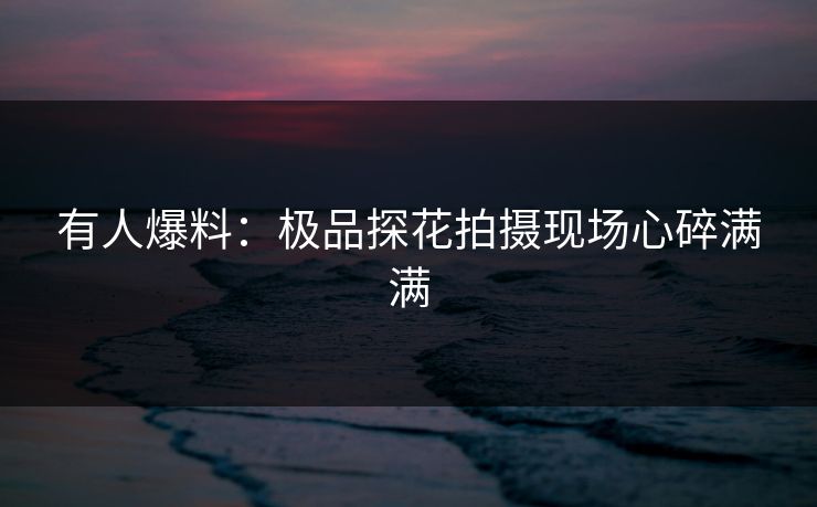 有人爆料：极品探花拍摄现场心碎满满