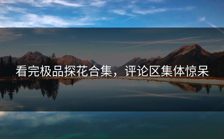 看完极品探花合集，评论区集体惊呆