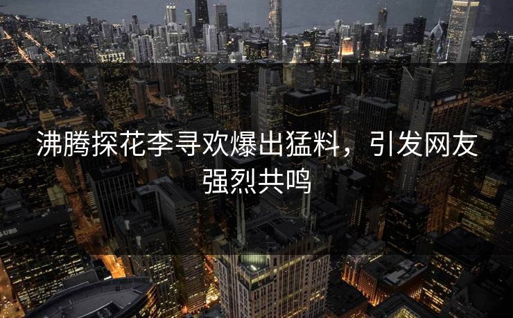 沸腾探花李寻欢爆出猛料，引发网友强烈共鸣