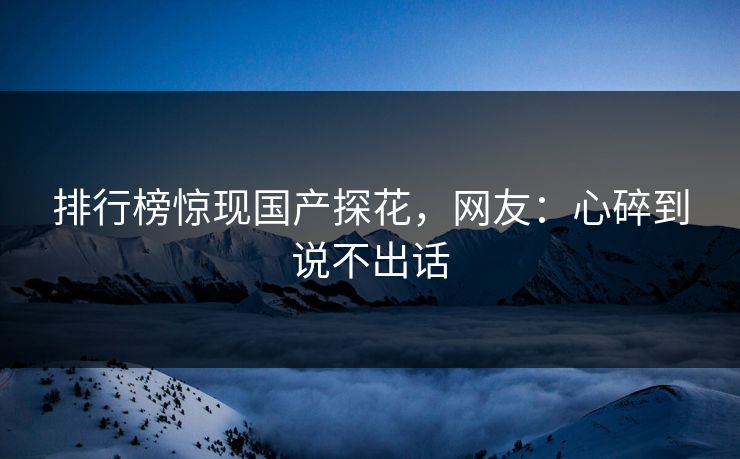 排行榜惊现国产探花，网友：心碎到说不出话