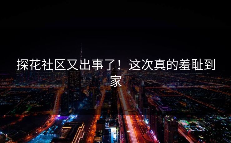 探花社区又出事了！这次真的羞耻到家