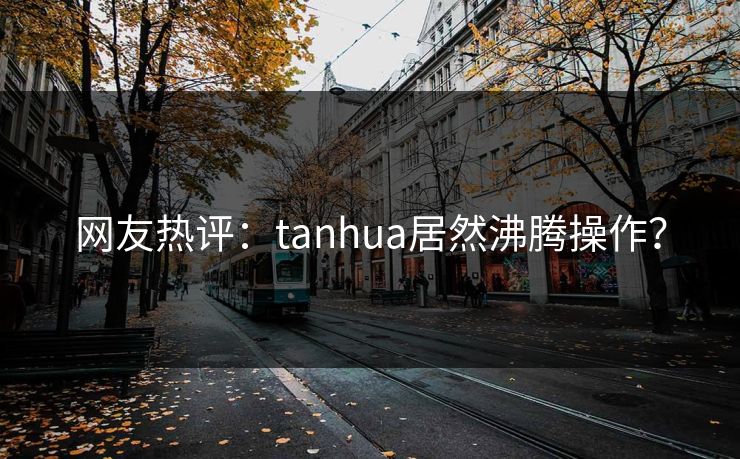 网友热评：tanhua居然沸腾操作？