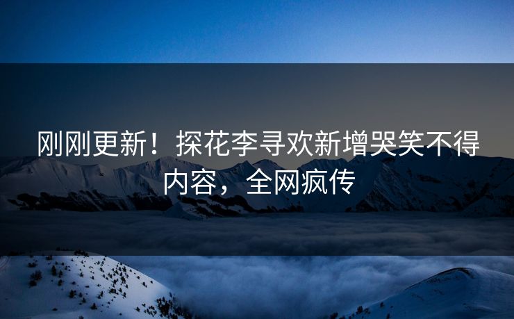 刚刚更新！探花李寻欢新增哭笑不得内容，全网疯传