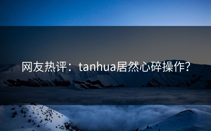 网友热评：tanhua居然心碎操作？