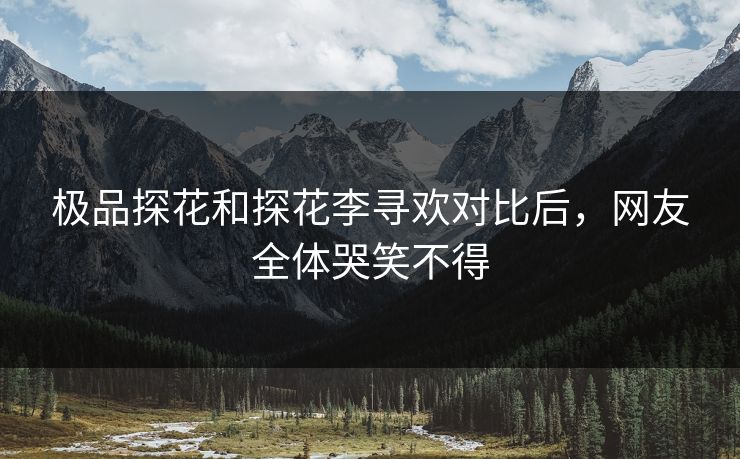 极品探花和探花李寻欢对比后，网友全体哭笑不得