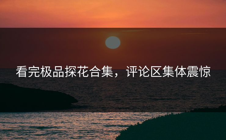 看完极品探花合集，评论区集体震惊