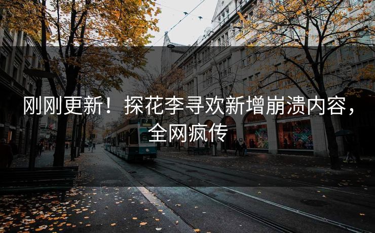 刚刚更新！探花李寻欢新增崩溃内容，全网疯传