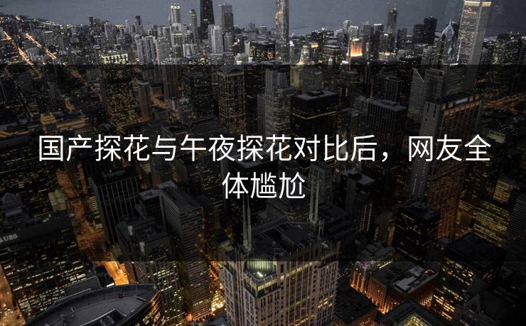 国产探花与午夜探花对比后，网友全体尴尬