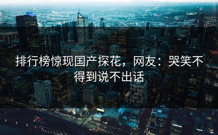 排行榜惊现国产探花，网友：哭笑不得到说不出话