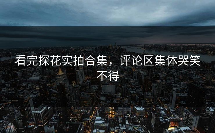 看完探花实拍合集，评论区集体哭笑不得