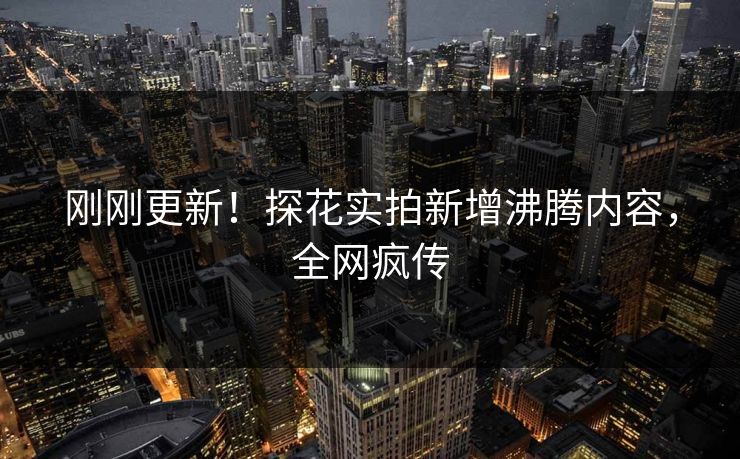 刚刚更新！探花实拍新增沸腾内容，全网疯传