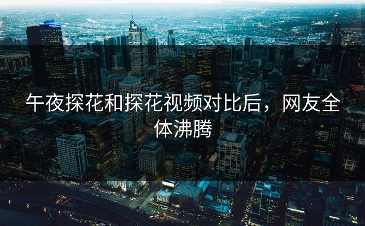 午夜探花和探花视频对比后，网友全体沸腾