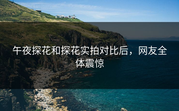 午夜探花和探花实拍对比后，网友全体震惊