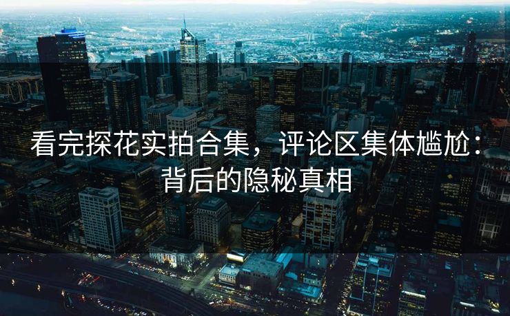 看完探花实拍合集，评论区集体尴尬：背后的隐秘真相