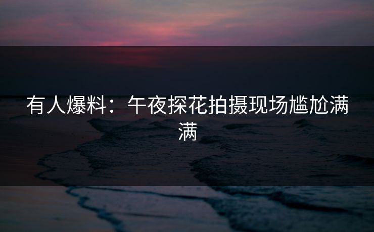 有人爆料：午夜探花拍摄现场尴尬满满