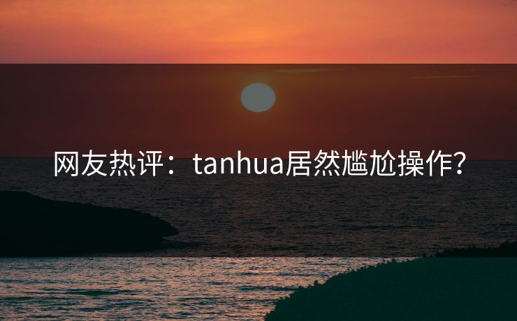 网友热评：tanhua居然尴尬操作？