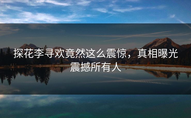 探花李寻欢竟然这么震惊，真相曝光震撼所有人