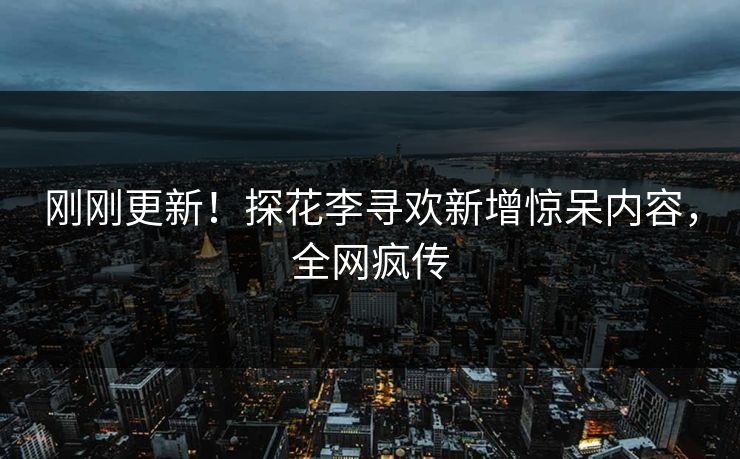 刚刚更新！探花李寻欢新增惊呆内容，全网疯传