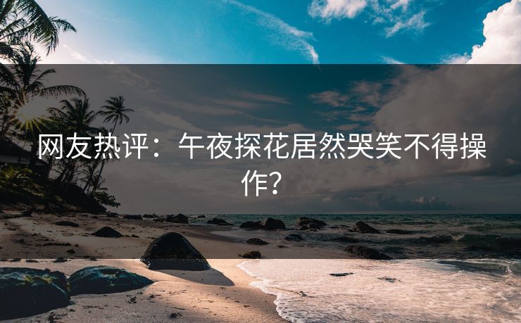 网友热评：午夜探花居然哭笑不得操作？