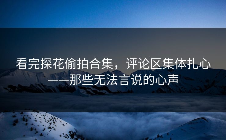 看完探花偷拍合集，评论区集体扎心——那些无法言说的心声