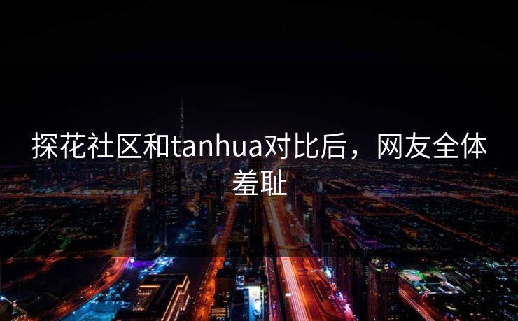 探花社区和tanhua对比后，网友全体羞耻