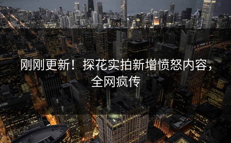 刚刚更新！探花实拍新增愤怒内容，全网疯传