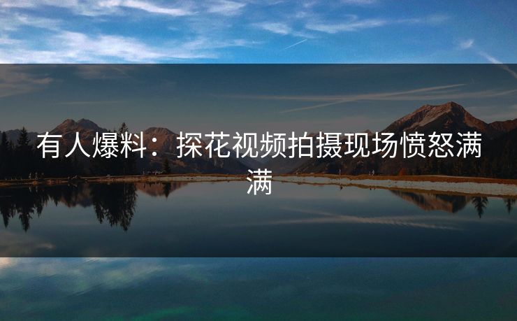 有人爆料：探花视频拍摄现场愤怒满满