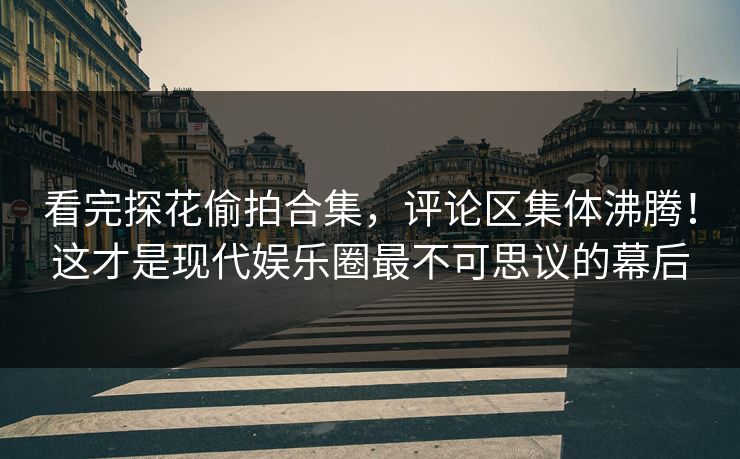 看完探花偷拍合集，评论区集体沸腾！这才是现代娱乐圈最不可思议的幕后