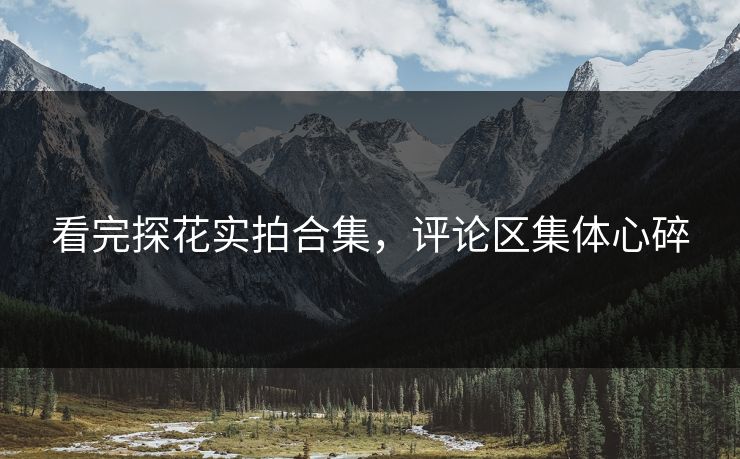 看完探花实拍合集，评论区集体心碎
