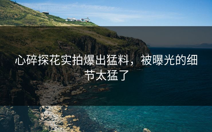 心碎探花实拍爆出猛料，被曝光的细节太猛了