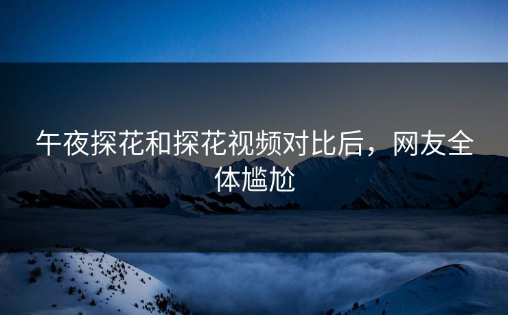 午夜探花和探花视频对比后，网友全体尴尬