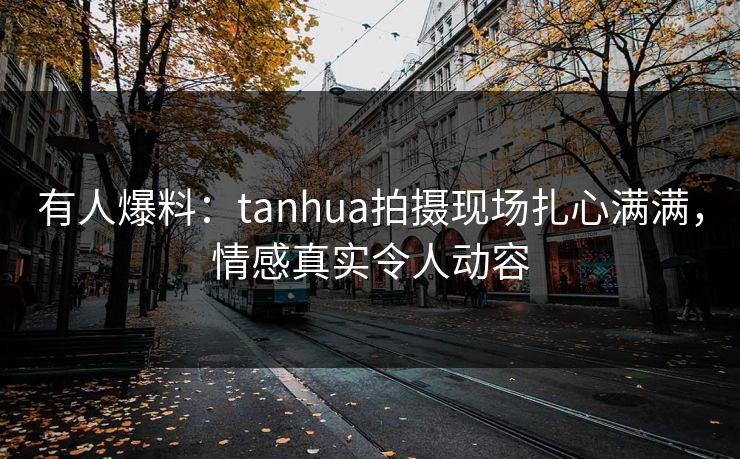 有人爆料：tanhua拍摄现场扎心满满，情感真实令人动容