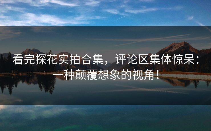 看完探花实拍合集，评论区集体惊呆：一种颠覆想象的视角！