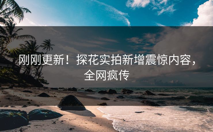 刚刚更新！探花实拍新增震惊内容，全网疯传