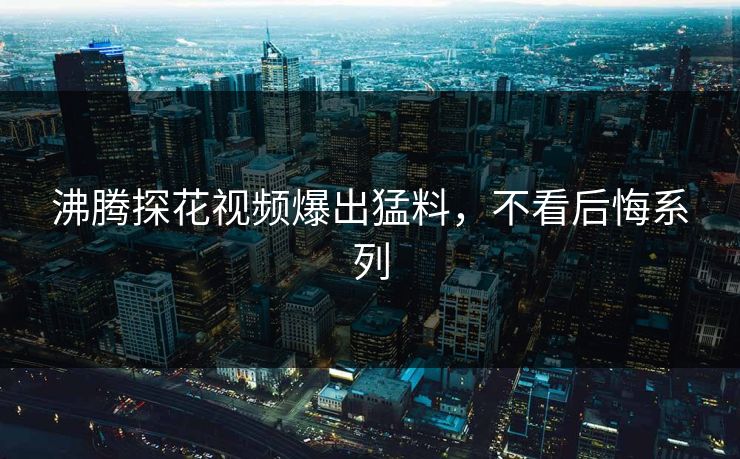 沸腾探花视频爆出猛料，不看后悔系列