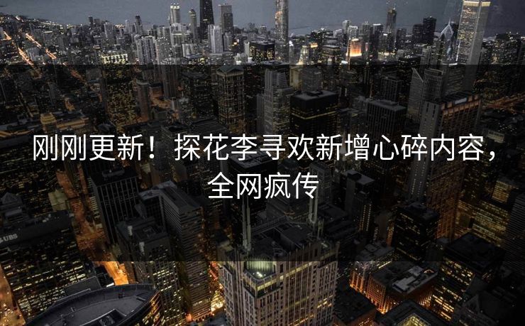 刚刚更新！探花李寻欢新增心碎内容，全网疯传