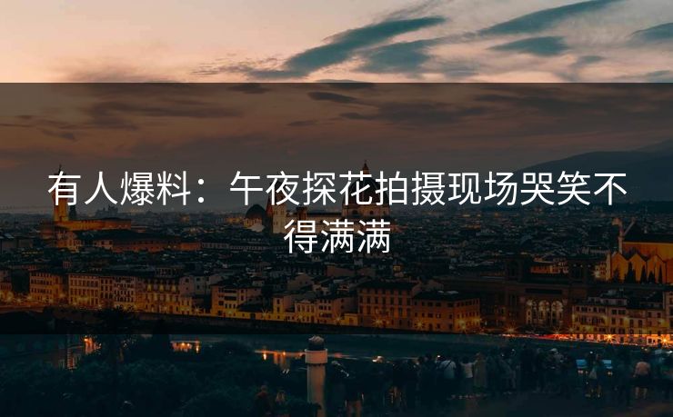 有人爆料：午夜探花拍摄现场哭笑不得满满