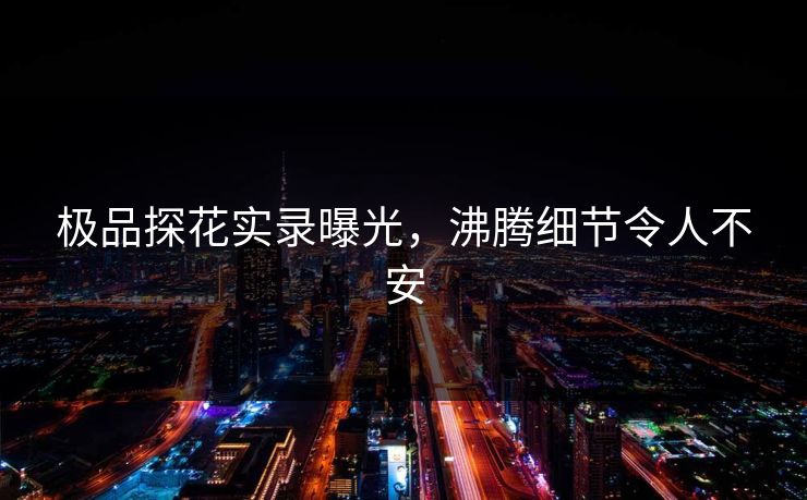 极品探花实录曝光，沸腾细节令人不安