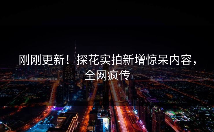 刚刚更新！探花实拍新增惊呆内容，全网疯传