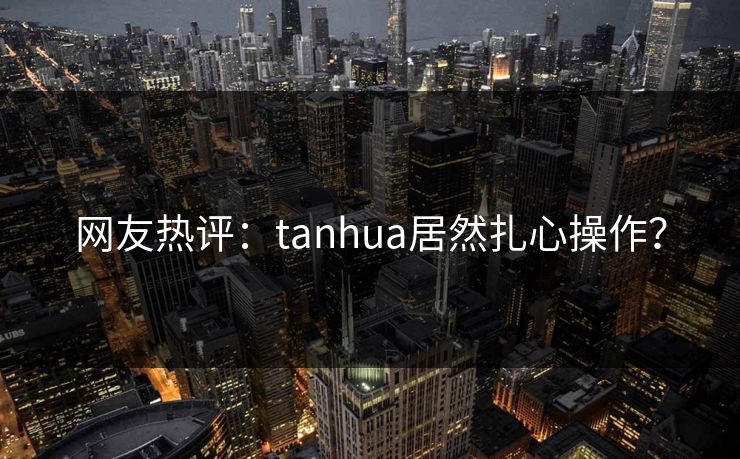 网友热评：tanhua居然扎心操作？