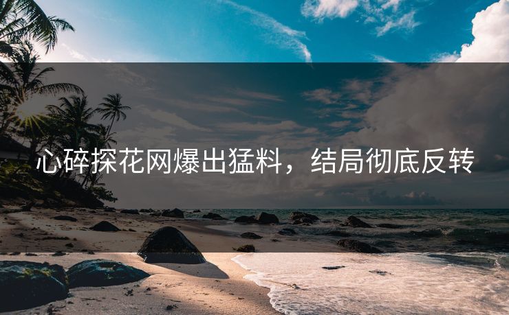 心碎探花网爆出猛料，结局彻底反转